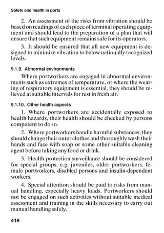 Safety and health in ports
418
2. An assessment of the risks from vibration should be
based on readings of each piece of terminal operating equip-
ment and should lead to the preparation of a plan that will
ensure that such equipment remains safe for its operators.
3. It should be ensured that all new equipment is de-
signed to minimize vibration to below nationally recognized
levels.
9.1.9. Abnormal environments
Where portworkers are engaged in abnormal environ-
ments such as extremes of temperature, or where the wear-
ing of respiratory equipment is essential, they should be re-
lieved at suitable intervals for rest in fresh air.
9.1.10. Other health aspects
1. Where portworkers are accidentally exposed to
health hazards, their health should be checked by persons
competent to do so.
2. Where portworkers handle harmful substances, they
should change their outer clothes and thoroughly wash their
hands and face with soap or some other suitable cleaning
agent before taking any food or drink.
3. Health protection surveillance should be considered
for special groups, e.g. juveniles, older portworkers, fe-
male portworkers, disabled persons and insulin-dependent
workers.
4. Special attention should be paid to risks from man-
ual handling, especially heavy loads. Portworkers should
not be engaged on such activities without suitable medical
assessment and training in the skills necessary to carry out
manual handling safely.
 