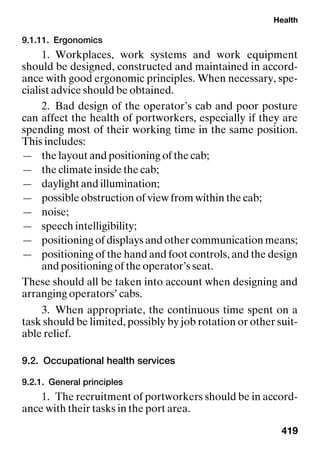 Health
419
9.1.11. Ergonomics
1. Workplaces, work systems and work equipment
should be designed, constructed and maintained in accord-
ance with good ergonomic principles. When necessary, spe-
cialist advice should be obtained.
2. Bad design of the operator’s cab and poor posture
can affect the health of portworkers, especially if they are
spending most of their working time in the same position.
This includes:
— the layout and positioning of the cab;
— the climate inside the cab;
— daylight and illumination;
— possible obstruction of view from within the cab;
— noise;
— speech intelligibility;
— positioning of displays and other communication means;
— positioning of the hand and foot controls, and the design
and positioning of the operator’s seat.
These should all be taken into account when designing and
arranging operators’ cabs.
3. When appropriate, the continuous time spent on a
task should be limited, possibly by job rotation or other suit-
able relief.
9.2. Occupational health services
9.2.1. General principles
1. The recruitment of portworkers should be in accord-
ance with their tasks in the port area.
 