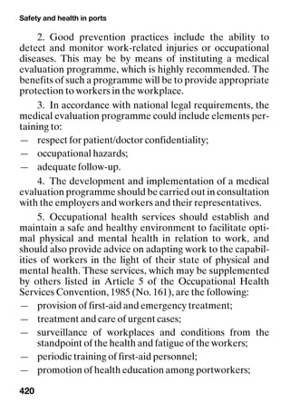 Safety and health in ports
420
2. Good prevention practices include the ability to
detect and monitor work-related injuries or occupational
diseases. This may be by means of instituting a medical
evaluation programme, which is highly recommended. The
benefits of such a programme will be to provide appropriate
protection to workers in the workplace.
3. In accordance with national legal requirements, the
medical evaluation programme could include elements per-
taining to:
— respect for patient/doctor confidentiality;
— occupational hazards;
— adequate follow-up.
4. The development and implementation of a medical
evaluation programme should be carried out in consultation
with the employers and workers and their representatives.
5. Occupational health services should establish and
maintain a safe and healthy environment to facilitate opti-
mal physical and mental health in relation to work, and
should also provide advice on adapting work to the capabil-
ities of workers in the light of their state of physical and
mental health. These services, which may be supplemented
by others listed in Article 5 of the Occupational Health
Services Convention, 1985 (No. 161), are the following:
— provision of first-aid and emergency treatment;
— treatment and care of urgent cases;
— surveillance of workplaces and conditions from the
standpoint of the health and fatigue of the workers;
— periodic training of first-aid personnel;
— promotion of health education among portworkers;
 