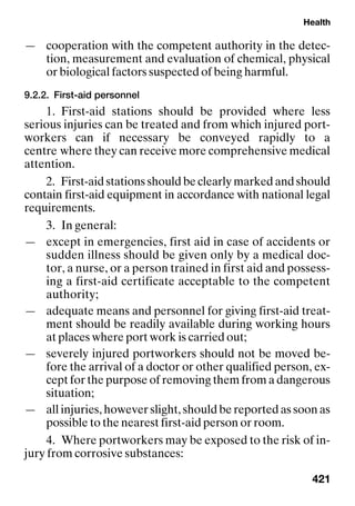 Health
421
— cooperation with the competent authority in the detec-
tion, measurement and evaluation of chemical, physical
or biological factors suspected of being harmful.
9.2.2. First-aid personnel
1. First-aid stations should be provided where less
serious injuries can be treated and from which injured port-
workers can if necessary be conveyed rapidly to a
centre where they can receive more comprehensive medical
attention.
2. First-aid stations should be clearly marked and should
contain first-aid equipment in accordance with national legal
requirements.
3. In general:
— except in emergencies, first aid in case of accidents or
sudden illness should be given only by a medical doc-
tor, a nurse, or a person trained in first aid and possess-
ing a first-aid certificate acceptable to the competent
authority;
— adequate means and personnel for giving first-aid treat-
ment should be readily available during working hours
at places where port work is carried out;
— severely injured portworkers should not be moved be-
fore the arrival of a doctor or other qualified person, ex-
cept for the purpose of removing them from a dangerous
situation;
— all injuries, however slight, should be reported as soon as
possible to the nearest first-aid person or room.
4. Where portworkers may be exposed to the risk of in-
jury from corrosive substances:
 