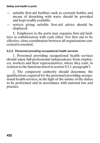 Safety and health in ports
422
— suitable first-aid facilities such as eyewash bottles and
means of drenching with water should be provided
and kept readily available;
— notices giving suitable first-aid advice should be
displayed.
5. Employers in the ports may organize first-aid facil-
ities in collaboration with each other. For first aid to be
effective, close coordination between all organizations con-
cerned is essential.
9.2.3. Personnel providing occupational health services
1. Personnel providing occupational health services
should enjoy full professional independence from employ-
ers, workers and their representatives, where they exist, in
relation to the functions listed in section 9.2.1, paragraph 5.
2. The competent authority should determine the
qualifications required for the personnel providing occupa-
tional health services, in the light of the nature of the duties
to be performed and in accordance with national law and
practice.
 