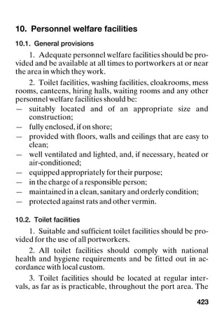 423
10. Personnel welfare facilities Personnel welfare facilities
10.1. General provisions
1. Adequate personnel welfare facilities should be pro-
vided and be available at all times to portworkers at or near
the area in which they work.
2. Toilet facilities, washing facilities, cloakrooms, mess
rooms, canteens, hiring halls, waiting rooms and any other
personnel welfare facilities should be:
— suitably located and of an appropriate size and
construction;
— fully enclosed, if on shore;
— provided with floors, walls and ceilings that are easy to
clean;
— well ventilated and lighted, and, if necessary, heated or
air-conditioned;
— equipped appropriately for their purpose;
— in the charge of a responsible person;
— maintained in a clean, sanitary and orderly condition;
— protected against rats and other vermin.
10.2. Toilet facilities
1. Suitable and sufficient toilet facilities should be pro-
vided for the use of all portworkers.
2. All toilet facilities should comply with national
health and hygiene requirements and be fitted out in ac-
cordance with local custom.
3. Toilet facilities should be located at regular inter-
vals, as far as is practicable, throughout the port area. The
 