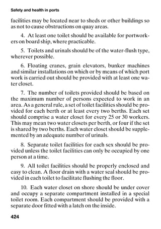 Safety and health in ports
424
facilities may be located near to sheds or other buildings so
as not to cause obstructions on quay areas.
4. At least one toilet should be available for portwork-
ers on board ship, where practicable.
5. Toilets and urinals should be of the water-flush type,
wherever possible.
6. Floating cranes, grain elevators, bunker machines
and similar installations on which or by means of which port
work is carried out should be provided with at least one wa-
ter closet.
7. The number of toilets provided should be based on
the maximum number of persons expected to work in an
area. As a general rule, a set of toilet facilities should be pro-
vided for each berth or at least every two berths. Each set
should comprise a water closet for every 25 or 30 workers.
This may mean two water closets per berth, or four if the set
is shared by two berths. Each water closet should be supple-
mented by an adequate number of urinals.
8. Separate toilet facilities for each sex should be pro-
vided unless the toilet facilities can only be occupied by one
person at a time.
9. All toilet facilities should be properly enclosed and
easy to clean. A floor drain with a water seal should be pro-
vided in each toilet to facilitate flushing the floor.
10. Each water closet on shore should be under cover
and occupy a separate compartment installed in a special
toilet room. Each compartment should be provided with a
separate door fitted with a latch on the inside.
 