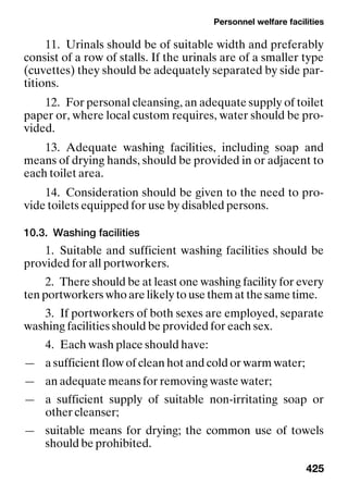 Personnel welfare facilities
425
11. Urinals should be of suitable width and preferably
consist of a row of stalls. If the urinals are of a smaller type
(cuvettes) they should be adequately separated by side par-
titions.
12. For personal cleansing, an adequate supply of toilet
paper or, where local custom requires, water should be pro-
vided.
13. Adequate washing facilities, including soap and
means of drying hands, should be provided in or adjacent to
each toilet area.
14. Consideration should be given to the need to pro-
vide toilets equipped for use by disabled persons.
10.3. Washing facilities
1. Suitable and sufficient washing facilities should be
provided for all portworkers.
2. There should be at least one washing facility for every
ten portworkers who are likely to use them at the same time.
3. If portworkers of both sexes are employed, separate
washing facilities should be provided for each sex.
4. Each wash place should have:
— a sufficient flow of clean hot and cold or warm water;
— an adequate means for removing waste water;
— a sufficient supply of suitable non-irritating soap or
other cleanser;
— suitable means for drying; the common use of towels
should be prohibited.
 