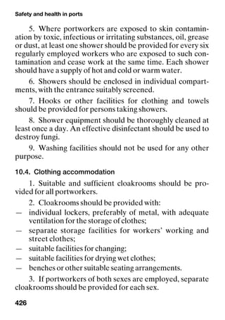 Safety and health in ports
426
5. Where portworkers are exposed to skin contamin-
ation by toxic, infectious or irritating substances, oil, grease
or dust, at least one shower should be provided for every six
regularly employed workers who are exposed to such con-
tamination and cease work at the same time. Each shower
should have a supply of hot and cold or warm water.
6. Showers should be enclosed in individual compart-
ments, with the entrance suitably screened.
7. Hooks or other facilities for clothing and towels
should be provided for persons taking showers.
8. Shower equipment should be thoroughly cleaned at
least once a day. An effective disinfectant should be used to
destroy fungi.
9. Washing facilities should not be used for any other
purpose.
10.4. Clothing accommodation
1. Suitable and sufficient cloakrooms should be pro-
vided for all portworkers.
2. Cloakrooms should be provided with:
— individual lockers, preferably of metal, with adequate
ventilation for the storage of clothes;
— separate storage facilities for workers’ working and
street clothes;
— suitable facilities for changing;
— suitable facilities for drying wet clothes;
— benches or other suitable seating arrangements.
3. If portworkers of both sexes are employed, separate
cloakrooms should be provided for each sex.
 