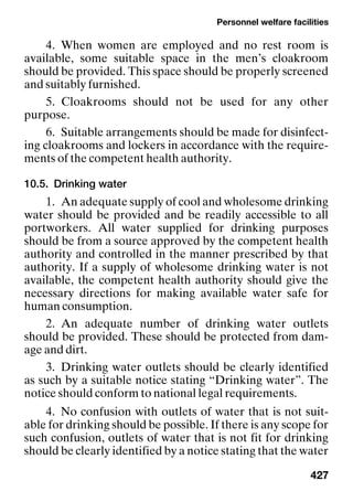 Personnel welfare facilities
427
4. When women are employed and no rest room is
available, some suitable space in the men’s cloakroom
should be provided. This space should be properly screened
and suitably furnished.
5. Cloakrooms should not be used for any other
purpose.
6. Suitable arrangements should be made for disinfect-
ing cloakrooms and lockers in accordance with the require-
ments of the competent health authority.
10.5. Drinking water
1. An adequate supply of cool and wholesome drinking
water should be provided and be readily accessible to all
portworkers. All water supplied for drinking purposes
should be from a source approved by the competent health
authority and controlled in the manner prescribed by that
authority. If a supply of wholesome drinking water is not
available, the competent health authority should give the
necessary directions for making available water safe for
human consumption.
2. An adequate number of drinking water outlets
should be provided. These should be protected from dam-
age and dirt.
3. Drinking water outlets should be clearly identified
as such by a suitable notice stating “Drinking water”. The
notice should conform to national legal requirements.
4. No confusion with outlets of water that is not suit-
able for drinking should be possible. If there is any scope for
such confusion, outlets of water that is not fit for drinking
should be clearly identified by a notice stating that the water
 