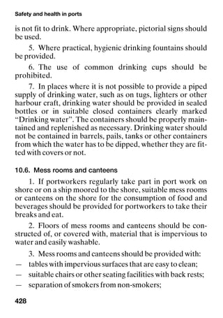 Safety and health in ports
428
is not fit to drink. Where appropriate, pictorial signs should
be used.
5. Where practical, hygienic drinking fountains should
be provided.
6. The use of common drinking cups should be
prohibited.
7. In places where it is not possible to provide a piped
supply of drinking water, such as on tugs, lighters or other
harbour craft, drinking water should be provided in sealed
bottles or in suitable closed containers clearly marked
“Drinking water”. The containers should be properly main-
tained and replenished as necessary. Drinking water should
not be contained in barrels, pails, tanks or other containers
from which the water has to be dipped, whether they are fit-
ted with covers or not.
10.6. Mess rooms and canteens
1. If portworkers regularly take part in port work on
shore or on a ship moored to the shore, suitable mess rooms
or canteens on the shore for the consumption of food and
beverages should be provided for portworkers to take their
breaks and eat.
2. Floors of mess rooms and canteens should be con-
structed of, or covered with, material that is impervious to
water and easily washable.
3. Mess rooms and canteens should be provided with:
— tables with impervious surfaces that are easy to clean;
— suitable chairs or other seating facilities with back rests;
— separation of smokers from non-smokers;
 