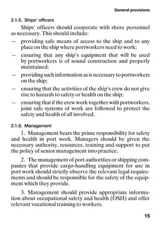 General provisions
15
2.1.5. Ships’ officers
Ships’ officers should cooperate with shore personnel
as necessary. This should include:
— providing safe means of access to the ship and to any
place on the ship where portworkers need to work;
— ensuring that any ship’s equipment that will be used
by portworkers is of sound construction and properly
maintained;
— providingsuchinformationasisnecessarytoportworkers
on the ship;
— ensuring that the activities of the ship’s crew do not give
rise to hazards to safety or health on the ship;
— ensuringthatifthecrewworktogetherwithportworkers,
joint safe systems of work are followed to protect the
safety and health of all involved.
2.1.6. Management
1. Management bears the prime responsibility for safety
and health in port work. Managers should be given the
necessary authority, resources, training and support to put
the policy of senior management into practice.
2. The management of port authorities or shipping com-
panies that provide cargo-handling equipment for use in
port work should strictly observe the relevant legal require-
ments and should be responsible for the safety of the equip-
ment which they provide.
3. Management should provide appropriate informa-
tion about occupational safety and health (OSH) and offer
relevant vocational training to workers.
 