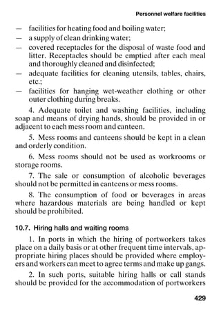 Personnel welfare facilities
429
— facilities for heating food and boiling water;
— a supply of clean drinking water;
— covered receptacles for the disposal of waste food and
litter. Receptacles should be emptied after each meal
and thoroughly cleaned and disinfected;
— adequate facilities for cleaning utensils, tables, chairs,
etc.;
— facilities for hanging wet-weather clothing or other
outer clothing during breaks.
4. Adequate toilet and washing facilities, including
soap and means of drying hands, should be provided in or
adjacent to each mess room and canteen.
5. Mess rooms and canteens should be kept in a clean
and orderly condition.
6. Mess rooms should not be used as workrooms or
storage rooms.
7. The sale or consumption of alcoholic beverages
should not be permitted in canteens or mess rooms.
8. The consumption of food or beverages in areas
where hazardous materials are being handled or kept
should be prohibited.
10.7. Hiring halls and waiting rooms
1. In ports in which the hiring of portworkers takes
place on a daily basis or at other frequent time intervals, ap-
propriate hiring places should be provided where employ-
ers and workers can meet to agree terms and make up gangs.
2. In such ports, suitable hiring halls or call stands
should be provided for the accommodation of portworkers
 