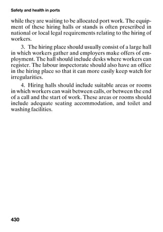 Safety and health in ports
430
while they are waiting to be allocated port work. The equip-
ment of these hiring halls or stands is often prescribed in
national or local legal requirements relating to the hiring of
workers.
3. The hiring place should usually consist of a large hall
in which workers gather and employers make offers of em-
ployment. The hall should include desks where workers can
register. The labour inspectorate should also have an office
in the hiring place so that it can more easily keep watch for
irregularities.
4. Hiring halls should include suitable areas or rooms
in which workers can wait between calls, or between the end
of a call and the start of work. These areas or rooms should
include adequate seating accommodation, and toilet and
washing facilities.
 