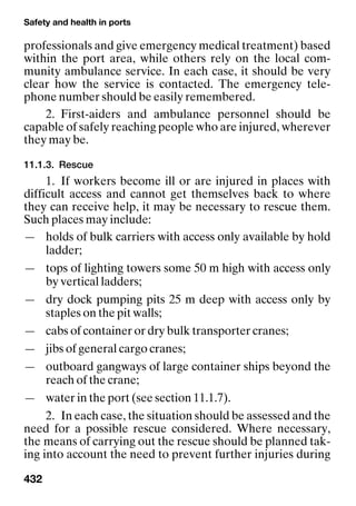 Safety and health in ports
432
professionals and give emergency medical treatment) based
within the port area, while others rely on the local com-
munity ambulance service. In each case, it should be very
clear how the service is contacted. The emergency tele-
phone number should be easily remembered.
2. First-aiders and ambulance personnel should be
capable of safely reaching people who are injured, wherever
they may be.
11.1.3. Rescue
1. If workers become ill or are injured in places with
difficult access and cannot get themselves back to where
they can receive help, it may be necessary to rescue them.
Such places may include:
— holds of bulk carriers with access only available by hold
ladder;
— tops of lighting towers some 50 m high with access only
by vertical ladders;
— dry dock pumping pits 25 m deep with access only by
staples on the pit walls;
— cabs of container or dry bulk transporter cranes;
— jibs of general cargo cranes;
— outboard gangways of large container ships beyond the
reach of the crane;
— water in the port (see section 11.1.7).
2. In each case, the situation should be assessed and the
need for a possible rescue considered. Where necessary,
the means of carrying out the rescue should be planned tak-
ing into account the need to prevent further injuries during
 