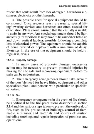 Emergency arrangements
433
rescue that could result from lack of oxygen, hazardous sub-
stances, electricity or other hazards.
3. The possible need for special equipment should be
considered. Once rescuers reach a casualty, special lift-
ing/lowering devices and harnesses are often needed for
evacuation. Plans should assume that the casualty is unable
to assist in any way. Any special equipment should be light
and easily transported. It may have to be carried or lifted up
and down vertical ladders, possibly following a complete
loss of electrical power. The equipment should be capable
of being erected or deployed with a minimum of delay.
Exercises in the use of the equipment should be held at
regular intervals.
11.1.4. Property damage
1. In many cases of property damage, emergency
action may be necessary to prevent potential injuries by
making the site safe and recovering equipment before re-
pairs can be undertaken.
2. The emergency arrangements should take account
of the possible need for heavy lifting equipment and other
specialized plant, and persons with particular or specialist
expertise.
11.1.5. Fire
1. Emergency arrangements in the event of fire should
be additional to the fire precautions described in section
3.1.4 and the various steps taken to prevent the outbreak of
fire, such as fire protection of buildings, control of flam-
mable substances and materials and sources of ignition
including smoking, and regular inspection of premises and
operations.
 