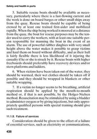 Safety and health in ports
438
5. Suitable rescue boats should be available as neces-
sary, particularly where there is a fast-flowing current and
the work is done on board barges or other small ships away
from the quay. Rescue boats should be capable of being
crewed by at least one trained first-aider and mobilized
rapidly. When the ship being worked is moored at a distance
from the quay, the boat for rescue purposes may be the ten-
der used to carry the workers, with at least one suitable per-
son responsible for manning the boat in the event of an
alarm. The use of powerful rubber dinghies with very small
height above the water makes it possible to grasp victims
and haul them on board without difficulty, and as their hull
is fairly flexible there is less likelihood of it injuring the
casualty if he or she is struck by it. Rescue boats with higher
freeboards should preferably have recovery devices and/or
stern platforms and ladders.
6. When victims have been taken out of the water, they
should be warmed, their wet clothes should be taken off if
possible and they should be wrapped in blankets or other
suitable wrapping.
7. If a victim no longer seems to be breathing, artificial
respiration should be applied by the mouth-to-mouth
method or, if that is not possible, by the Holger-Nielsen
method. Resuscitation may be stimulated by using a bladder
to administer oxygen or by giving injections, but only appro-
priately qualified persons with special training should give
such treatment.
11.1.8. Failure of services
Consideration should be given to the effect of a failure
of essential services, such as electricity or communications,
 