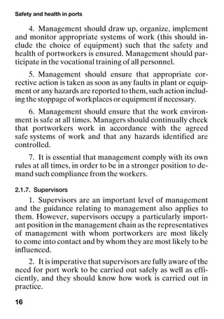 Safety and health in ports
16
4. Management should draw up, organize, implement
and monitor appropriate systems of work (this should in-
clude the choice of equipment) such that the safety and
health of portworkers is ensured. Management should par-
ticipate in the vocational training of all personnel.
5. Management should ensure that appropriate cor-
rective action is taken as soon as any faults in plant or equip-
ment or any hazards are reported to them, such action includ-
ing the stoppage of workplaces or equipment if necessary.
6. Management should ensure that the work environ-
ment is safe at all times. Managers should continually check
that portworkers work in accordance with the agreed
safe systems of work and that any hazards identified are
controlled.
7. It is essential that management comply with its own
rules at all times, in order to be in a stronger position to de-
mand such compliance from the workers.
2.1.7. Supervisors
1. Supervisors are an important level of management
and the guidance relating to management also applies to
them. However, supervisors occupy a particularly import-
ant position in the management chain as the representatives
of management with whom portworkers are most likely
to come into contact and by whom they are most likely to be
influenced.
2. It is imperative that supervisors are fully aware of the
need for port work to be carried out safely as well as effi-
ciently, and they should know how work is carried out in
practice.
 