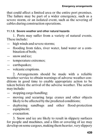 Emergency arrangements
439
that could affect a limited area or the entire port premises.
The failure may be part of a wider emergency, such as a
severe storm, or an isolated event, such as the severing of
cables during construction operations.
11.1.9. Severe weather and other natural hazards
1. Ports may suffer from a variety of natural events.
These include:
— high winds and severe storms;
— flooding from tides, river water, land water or a com-
bination of both;
— snow and ice;
— temperature extremes;
— earthquakes;
— volcanic eruptions.
2. Arrangements should be made with a reliable
weather service to obtain warnings of adverse weather con-
ditions in good time to enable appropriate action to be
taken before the arrival of the adverse weather. The action
may include:
— stopping cargo handling;
— moving and securing large cranes and other objects
likely to be affected by the predicted conditions;
— deploying sandbags and other flood-protection
equipment;
— evacuation.
3. Snow and ice are likely to result in slippery surfaces
for people and machines, and a film or covering of ice may
develop on some cargoes, making them heavier, very slippery
 