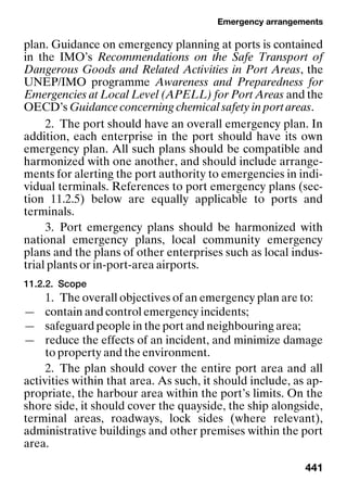 Emergency arrangements
441
plan. Guidance on emergency planning at ports is contained
in the IMO’s Recommendations on the Safe Transport of
Dangerous Goods and Related Activities in Port Areas, the
UNEP/IMO programme Awareness and Preparedness for
Emergencies at Local Level (APELL) for Port Areas and the
OECD’s Guidance concerning chemical safety in port areas.
2. The port should have an overall emergency plan. In
addition, each enterprise in the port should have its own
emergency plan. All such plans should be compatible and
harmonized with one another, and should include arrange-
ments for alerting the port authority to emergencies in indi-
vidual terminals. References to port emergency plans (sec-
tion 11.2.5) below are equally applicable to ports and
terminals.
3. Port emergency plans should be harmonized with
national emergency plans, local community emergency
plans and the plans of other enterprises such as local indus-
trial plants or in-port-area airports.
11.2.2. Scope
1. The overall objectives of an emergency plan are to:
— contain and control emergency incidents;
— safeguard people in the port and neighbouring area;
— reduce the effects of an incident, and minimize damage
to property and the environment.
2. The plan should cover the entire port area and all
activities within that area. As such, it should include, as ap-
propriate, the harbour area within the port’s limits. On the
shore side, it should cover the quayside, the ship alongside,
terminal areas, roadways, lock sides (where relevant),
administrative buildings and other premises within the port
area.
 