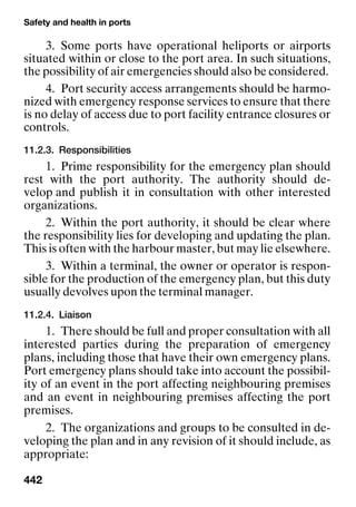 Safety and health in ports
442
3. Some ports have operational heliports or airports
situated within or close to the port area. In such situations,
the possibility of air emergencies should also be considered.
4. Port security access arrangements should be harmo-
nized with emergency response services to ensure that there
is no delay of access due to port facility entrance closures or
controls.
11.2.3. Responsibilities
1. Prime responsibility for the emergency plan should
rest with the port authority. The authority should de-
velop and publish it in consultation with other interested
organizations.
2. Within the port authority, it should be clear where
the responsibility lies for developing and updating the plan.
This is often with the harbour master, but may lie elsewhere.
3. Within a terminal, the owner or operator is respon-
sible for the production of the emergency plan, but this duty
usually devolves upon the terminal manager.
11.2.4. Liaison
1. There should be full and proper consultation with all
interested parties during the preparation of emergency
plans, including those that have their own emergency plans.
Port emergency plans should take into account the possibil-
ity of an event in the port affecting neighbouring premises
and an event in neighbouring premises affecting the port
premises.
2. The organizations and groups to be consulted in de-
veloping the plan and in any revision of it should include, as
appropriate:
 