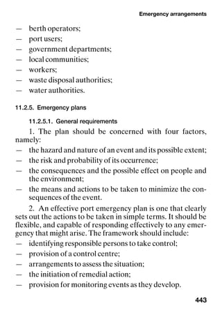 Emergency arrangements
443
— berth operators;
— port users;
— government departments;
— local communities;
— workers;
— waste disposal authorities;
— water authorities.
11.2.5. Emergency plans
11.2.5.1. General requirements
1. The plan should be concerned with four factors,
namely:
— the hazard and nature of an event and its possible extent;
— the risk and probability of its occurrence;
— the consequences and the possible effect on people and
the environment;
— the means and actions to be taken to minimize the con-
sequences of the event.
2. An effective port emergency plan is one that clearly
sets out the actions to be taken in simple terms. It should be
flexible, and capable of responding effectively to any emer-
gency that might arise. The framework should include:
— identifying responsible persons to take control;
— provision of a control centre;
— arrangements to assess the situation;
— the initiation of remedial action;
— provision for monitoring events as they develop.
 