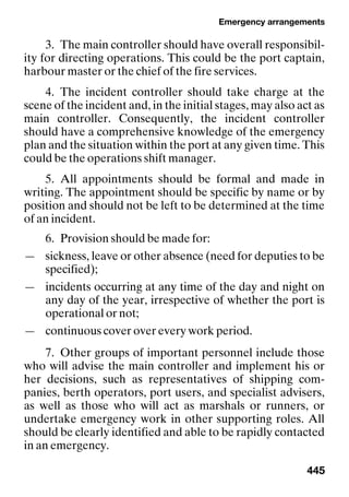 Emergency arrangements
445
3. The main controller should have overall responsibil-
ity for directing operations. This could be the port captain,
harbour master or the chief of the fire services.
4. The incident controller should take charge at the
scene of the incident and, in the initial stages, may also act as
main controller. Consequently, the incident controller
should have a comprehensive knowledge of the emergency
plan and the situation within the port at any given time. This
could be the operations shift manager.
5. All appointments should be formal and made in
writing. The appointment should be specific by name or by
position and should not be left to be determined at the time
of an incident.
6. Provision should be made for:
— sickness, leave or other absence (need for deputies to be
specified);
— incidents occurring at any time of the day and night on
any day of the year, irrespective of whether the port is
operational or not;
— continuous cover over every work period.
7. Other groups of important personnel include those
who will advise the main controller and implement his or
her decisions, such as representatives of shipping com-
panies, berth operators, port users, and specialist advisers,
as well as those who will act as marshals or runners, or
undertake emergency work in other supporting roles. All
should be clearly identified and able to be rapidly contacted
in an emergency.
 