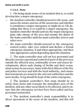 Safety and health in ports
446
11.2.5.3. Roles
1. On being made aware of an incident that is, or could
develop into, a major emergency:
— the incident controller should proceed to the scene, and
assess the nature and size of the occurrence and whether
it constitutes a major emergency or might do so. On de-
ciding that there is or could be a major emergency, the
incident controller should activate the major emergency
plan, take charge of the area and assume the duties of
the main controller until the main controller arrives and
takes over;
— the main controller should proceed to the emergency
control centre, take over control and declare a formal
emergency situation, if and when appropriate, and then
take appropriate action depending upon the situation.
2. The main controller may call out key personnel and
directly exercise operational control of parts of the port area
outside the affected area, continually review and assess de-
velopments, direct such closing of berths and their evacu-
ation as may be necessary, liaise with chief officers of the fire
and police services and with the local authority, and ensure
that statements are issued to the relevant authorities and the
news media. A log should be kept of the entire emergency.
3. The incident controller’s first steps should be to
safely close down and evacuate the immediate area of the
incident, and any other areas likely to be affected, and to en-
sure that the emergency services have been called and key
personnel summoned.
4. The incident controller’s main responsibility is to
direct operations at the scene of the incident, and this will
 