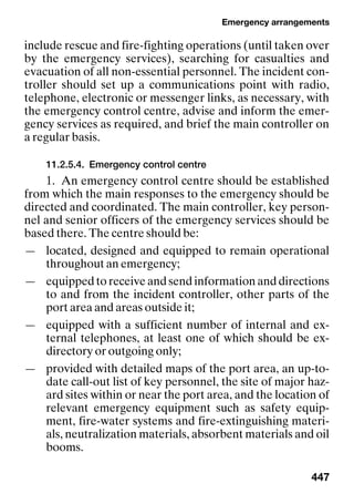 Emergency arrangements
447
include rescue and fire-fighting operations (until taken over
by the emergency services), searching for casualties and
evacuation of all non-essential personnel. The incident con-
troller should set up a communications point with radio,
telephone, electronic or messenger links, as necessary, with
the emergency control centre, advise and inform the emer-
gency services as required, and brief the main controller on
a regular basis.
11.2.5.4. Emergency control centre
1. An emergency control centre should be established
from which the main responses to the emergency should be
directed and coordinated. The main controller, key person-
nel and senior officers of the emergency services should be
based there. The centre should be:
— located, designed and equipped to remain operational
throughout an emergency;
— equipped to receive and send information and directions
to and from the incident controller, other parts of the
port area and areas outside it;
— equipped with a sufficient number of internal and ex-
ternal telephones, at least one of which should be ex-
directory or outgoing only;
— provided with detailed maps of the port area, an up-to-
date call-out list of key personnel, the site of major haz-
ard sites within or near the port area, and the location of
relevant emergency equipment such as safety equip-
ment, fire-water systems and fire-extinguishing materi-
als, neutralization materials, absorbent materials and oil
booms.
 