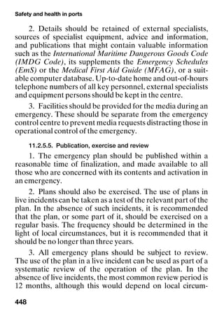 Safety and health in ports
448
2. Details should be retained of external specialists,
sources of specialist equipment, advice and information,
and publications that might contain valuable information
such as the International Maritime Dangerous Goods Code
(IMDG Code), its supplements the Emergency Schedules
(EmS) or the Medical First Aid Guide (MFAG), or a suit-
able computer database. Up-to-date home and out-of-hours
telephone numbers of all key personnel, external specialists
and equipment persons should be kept in the centre.
3. Facilities should be provided for the media during an
emergency. These should be separate from the emergency
control centre to prevent media requests distracting those in
operational control of the emergency.
11.2.5.5. Publication, exercise and review
1. The emergency plan should be published within a
reasonable time of finalization, and made available to all
those who are concerned with its contents and activation in
an emergency.
2. Plans should also be exercised. The use of plans in
live incidents can be taken as a test of the relevant part of the
plan. In the absence of such incidents, it is recommended
that the plan, or some part of it, should be exercised on a
regular basis. The frequency should be determined in the
light of local circumstances, but it is recommended that it
should be no longer than three years.
3. All emergency plans should be subject to review.
The use of the plan in a live incident can be used as part of a
systematic review of the operation of the plan. In the
absence of live incidents, the most common review period is
12 months, although this would depend on local circum-
 