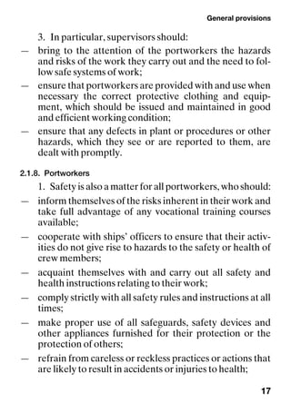 General provisions
17
3. In particular, supervisors should:
— bring to the attention of the portworkers the hazards
and risks of the work they carry out and the need to fol-
low safe systems of work;
— ensure that portworkers are provided with and use when
necessary the correct protective clothing and equip-
ment, which should be issued and maintained in good
and efficient working condition;
— ensure that any defects in plant or procedures or other
hazards, which they see or are reported to them, are
dealt with promptly.
2.1.8. Portworkers
1. Safety is also a matter for all portworkers, who should:
— inform themselves of the risks inherent in their work and
take full advantage of any vocational training courses
available;
— cooperate with ships’ officers to ensure that their activ-
ities do not give rise to hazards to the safety or health of
crew members;
— acquaint themselves with and carry out all safety and
health instructions relating to their work;
— comply strictly with all safety rules and instructions at all
times;
— make proper use of all safeguards, safety devices and
other appliances furnished for their protection or the
protection of others;
— refrain from careless or reckless practices or actions that
are likely to result in accidents or injuries to health;
 