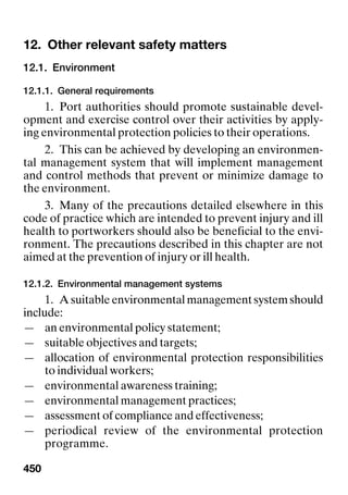 450
12. Other relevant safety matters Other relevant safety matters
12.1. Environment
12.1.1. General requirements
1. Port authorities should promote sustainable devel-
opment and exercise control over their activities by apply-
ing environmental protection policies to their operations.
2. This can be achieved by developing an environmen-
tal management system that will implement management
and control methods that prevent or minimize damage to
the environment.
3. Many of the precautions detailed elsewhere in this
code of practice which are intended to prevent injury and ill
health to portworkers should also be beneficial to the envi-
ronment. The precautions described in this chapter are not
aimed at the prevention of injury or ill health.
12.1.2. Environmental management systems
1. A suitable environmental management system should
include:
— an environmental policy statement;
— suitable objectives and targets;
— allocation of environmental protection responsibilities
to individual workers;
— environmental awareness training;
— environmental management practices;
— assessment of compliance and effectiveness;
— periodical review of the environmental protection
programme.
 