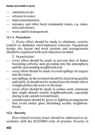 Safety and health in ports
452
— emissions to air;
— releases to water;
— land contamination;
— nuisance and other local community issues, e.g. noise,
dust and odours;
— waste and its management.
12.1.4. Precautions
1. Every effort should be made to eliminate, restrict,
control or minimize environmental concerns. Equipment
design, site layout and work systems and arrangements
should be organized with such objectives in mind.
2. In particular:
— every effort should be made to prevent dust or fumes
becoming airborne and spreading into the atmosphere
and the surrounding neighbourhood;
— every effort should be made to avoid spillage of cargoes
into the water;
— any spillage on the terminal should be cleared up quickly
and safely. It should not be washed into the drains where
it might pollute the water or the land;
— every effort should be made to reduce noise emissions
that might disturb nearby neighbourhoods, especially
during work outside normal hours;
— consideration should be given to lighting arrangements
that avoid undue glare disturbing nearby neighbour-
hoods.
12.2. Security
Port-related security issues should be addressed in ac-
cordance with the ILO/IMO code of practice Security in
 