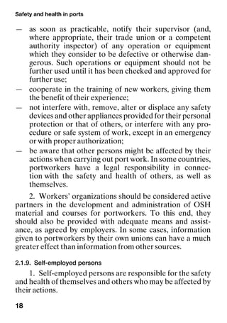 Safety and health in ports
18
— as soon as practicable, notify their supervisor (and,
where appropriate, their trade union or a competent
authority inspector) of any operation or equipment
which they consider to be defective or otherwise dan-
gerous. Such operations or equipment should not be
further used until it has been checked and approved for
further use;
— cooperate in the training of new workers, giving them
the benefit of their experience;
— not interfere with, remove, alter or displace any safety
devices and other appliances provided for their personal
protection or that of others, or interfere with any pro-
cedure or safe system of work, except in an emergency
or with proper authorization;
— be aware that other persons might be affected by their
actions when carrying out port work. In some countries,
portworkers have a legal responsibility in connec-
tion with the safety and health of others, as well as
themselves.
2. Workers’ organizations should be considered active
partners in the development and administration of OSH
material and courses for portworkers. To this end, they
should also be provided with adequate means and assist-
ance, as agreed by employers. In some cases, information
given to portworkers by their own unions can have a much
greater effect than information from other sources.
2.1.9. Self-employed persons
1. Self-employed persons are responsible for the safety
and health of themselves and others who may be affected by
their actions.
 