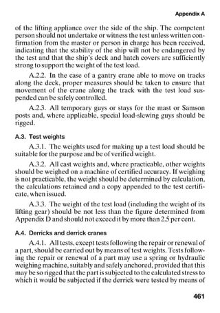 Appendix A
461
of the lifting appliance over the side of the ship. The competent
person should not undertake or witness the test unless written con-
firmation from the master or person in charge has been received,
indicating that the stability of the ship will not be endangered by
the test and that the ship’s deck and hatch covers are sufficiently
strong to support the weight of the test load.
A.2.2. In the case of a gantry crane able to move on tracks
along the deck, proper measures should be taken to ensure that
movement of the crane along the track with the test load sus-
pended can be safely controlled.
A.2.3. All temporary guys or stays for the mast or Samson
posts and, where applicable, special load-slewing guys should be
rigged.
A.3. Test weights
A.3.1. The weights used for making up a test load should be
suitable for the purpose and be of verified weight.
A.3.2. All cast weights and, where practicable, other weights
should be weighed on a machine of certified accuracy. If weighing
is not practicable, the weight should be determined by calculation,
the calculations retained and a copy appended to the test certifi-
cate, when issued.
A.3.3. The weight of the test load (including the weight of its
lifting gear) should be not less than the figure determined from
Appendix D and should not exceed it by more than 2.5 per cent.
A.4. Derricks and derrick cranes
A.4.1. All tests, except tests following the repair or renewal of
a part, should be carried out by means of test weights. Tests follow-
ing the repair or renewal of a part may use a spring or hydraulic
weighing machine, suitably and safely anchored, provided that this
may be so rigged that the part is subjected to the calculated stress to
which it would be subjected if the derrick were tested by means of
 