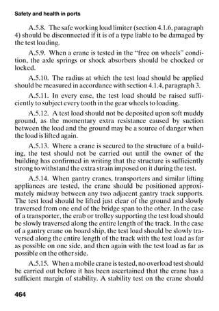 Safety and health in ports
464
A.5.8. The safe working load limiter (section 4.1.6, paragraph
4) should be disconnected if it is of a type liable to be damaged by
the test loading.
A.5.9. When a crane is tested in the “free on wheels” condi-
tion, the axle springs or shock absorbers should be chocked or
locked.
A.5.10. The radius at which the test load should be applied
should be measured in accordance with section 4.1.4, paragraph 3.
A.5.11. In every case, the test load should be raised suffi-
ciently to subject every tooth in the gear wheels to loading.
A.5.12. A test load should not be deposited upon soft muddy
ground, as the momentary extra resistance caused by suction
between the load and the ground may be a source of danger when
the load is lifted again.
A.5.13. Where a crane is secured to the structure of a build-
ing, the test should not be carried out until the owner of the
building has confirmed in writing that the structure is sufficiently
strong to withstand the extra strain imposed on it during the test.
A.5.14. When gantry cranes, transporters and similar lifting
appliances are tested, the crane should be positioned approxi-
mately midway between any two adjacent gantry track supports.
The test load should be lifted just clear of the ground and slowly
traversed from one end of the bridge span to the other. In the case
of a transporter, the crab or trolley supporting the test load should
be slowly traversed along the entire length of the track. In the case
of a gantry crane on board ship, the test load should be slowly tra-
versed along the entire length of the track with the test load as far
as possible on one side, and then again with the test load as far as
possible on the other side.
A.5.15. When a mobile crane is tested, no overload test should
be carried out before it has been ascertained that the crane has a
sufficient margin of stability. A stability test on the crane should
 