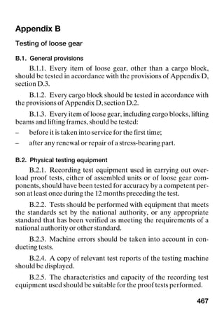 467
Appendix B Appendix B
Testing of loose gear
B.1. General provisions
B.1.1. Every item of loose gear, other than a cargo block,
should be tested in accordance with the provisions of Appendix D,
section D.3.
B.1.2. Every cargo block should be tested in accordance with
the provisions of Appendix D, section D.2.
B.1.3. Every item of loose gear, including cargo blocks, lifting
beams and lifting frames, should be tested:
– before it is taken into service for the first time;
– after any renewal or repair of a stress-bearing part.
B.2. Physical testing equipment
B.2.1. Recording test equipment used in carrying out over-
load proof tests, either of assembled units or of loose gear com-
ponents, should have been tested for accuracy by a competent per-
son at least once during the 12 months preceding the test.
B.2.2. Tests should be performed with equipment that meets
the standards set by the national authority, or any appropriate
standard that has been verified as meeting the requirements of a
national authority or other standard.
B.2.3. Machine errors should be taken into account in con-
ducting tests.
B.2.4. A copy of relevant test reports of the testing machine
should be displayed.
B.2.5. The characteristics and capacity of the recording test
equipment used should be suitable for the proof tests performed.
 