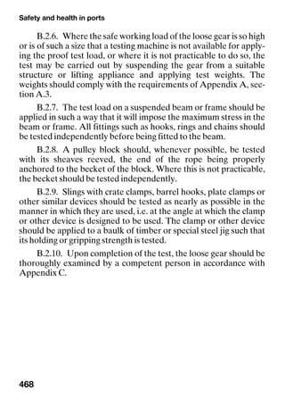 Safety and health in ports
468
B.2.6. Where the safe working load of the loose gear is so high
or is of such a size that a testing machine is not available for apply-
ing the proof test load, or where it is not practicable to do so, the
test may be carried out by suspending the gear from a suitable
structure or lifting appliance and applying test weights. The
weights should comply with the requirements of Appendix A, sec-
tion A.3.
B.2.7. The test load on a suspended beam or frame should be
applied in such a way that it will impose the maximum stress in the
beam or frame. All fittings such as hooks, rings and chains should
be tested independently before being fitted to the beam.
B.2.8. A pulley block should, whenever possible, be tested
with its sheaves reeved, the end of the rope being properly
anchored to the becket of the block. Where this is not practicable,
the becket should be tested independently.
B.2.9. Slings with crate clamps, barrel hooks, plate clamps or
other similar devices should be tested as nearly as possible in the
manner in which they are used, i.e. at the angle at which the clamp
or other device is designed to be used. The clamp or other device
should be applied to a baulk of timber or special steel jig such that
its holding or gripping strength is tested.
B.2.10. Upon completion of the test, the loose gear should be
thoroughly examined by a competent person in accordance with
Appendix C.
 