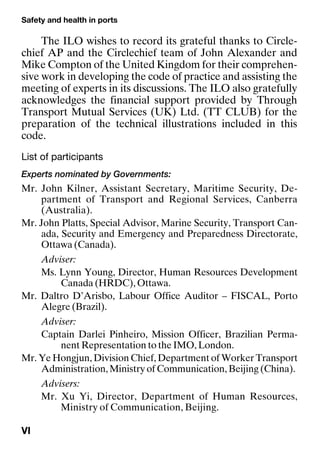 Safety and health in ports
VI
The ILO wishes to record its grateful thanks to Circle-
chief AP and the Circlechief team of John Alexander and
Mike Compton of the United Kingdom for their comprehen-
sive work in developing the code of practice and assisting the
meeting of experts in its discussions. The ILO also gratefully
acknowledges the financial support provided by Through
Transport Mutual Services (UK) Ltd. (TT CLUB) for the
preparation of the technical illustrations included in this
code.
List of participants
Experts nominated by Governments:
Mr. John Kilner, Assistant Secretary, Maritime Security, De-
partment of Transport and Regional Services, Canberra
(Australia).
Mr. John Platts, Special Advisor, Marine Security, Transport Can-
ada, Security and Emergency and Preparedness Directorate,
Ottawa (Canada).
Adviser:
Ms. Lynn Young, Director, Human Resources Development
Canada (HRDC), Ottawa.
Mr. Daltro D’Arisbo, Labour Office Auditor – FISCAL, Porto
Alegre (Brazil).
Adviser:
Captain Darlei Pinheiro, Mission Officer, Brazilian Perma-
nent Representation to the IMO, London.
Mr. Ye Hongjun, Division Chief, Department of Worker Transport
Administration, Ministry of Communication, Beijing (China).
Advisers:
Mr. Xu Yi, Director, Department of Human Resources,
Ministry of Communication, Beijing.
 
