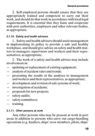 General provisions
19
2. Self-employed persons should ensure that they are
appropriately trained and competent to carry out their
work, and should do that work in accordance with local legal
requirements. It is essential that they liaise and cooperate
with port authorities, employers and other relevant bodies,
as appropriate.
2.1.10. Safety and health advisers
1. Safety and health advisers should assist management
in implementing its policy to provide a safe and healthy
workplace, and should give advice on safety and health mat-
ters to managers, supervisors and workers and their repre-
sentatives, as appropriate.
2. The work of a safety and health adviser may include
involvement in:
— updating or replacement of existing equipment;
— analysis of accident rates and trends;
— presenting the results of the analyses to management
and workers and their representatives, as appropriate;
— development and revision of safe systems of work;
— investigation of accidents;
— proposals for new projects;
— safety audits;
— safety committees;
— training.
2.1.11. Other persons at work
Any other persons who may be present at work in port
areas in addition to persons who carry out cargo-handling
operations (e.g. hauliers, ships’ crew members, pilots, ships’
 