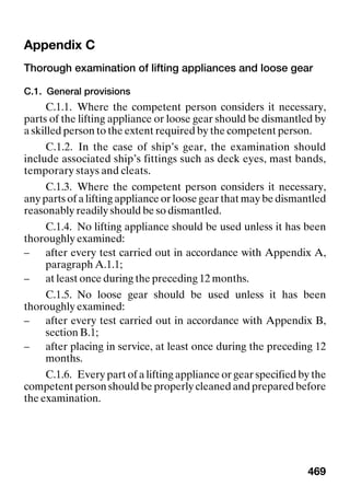 469
Appendix C
Thorough examination of lifting appliances and loose gear
C.1. General provisions
C.1.1. Where the competent person considers it necessary,
parts of the lifting appliance or loose gear should be dismantled by
a skilled person to the extent required by the competent person.
C.1.2. In the case of ship’s gear, the examination should
include associated ship’s fittings such as deck eyes, mast bands,
temporary stays and cleats.
C.1.3. Where the competent person considers it necessary,
any parts of a lifting appliance or loose gear that may be dismantled
reasonably readily should be so dismantled.
C.1.4. No lifting appliance should be used unless it has been
thoroughly examined:
– after every test carried out in accordance with Appendix A,
paragraph A.1.1;
– at least once during the preceding 12 months.
C.1.5. No loose gear should be used unless it has been
thoroughly examined:
– after every test carried out in accordance with Appendix B,
section B.1;
– after placing in service, at least once during the preceding 12
months.
C.1.6. Every part of a lifting appliance or gear specified by the
competent person should be properly cleaned and prepared before
the examination.
 