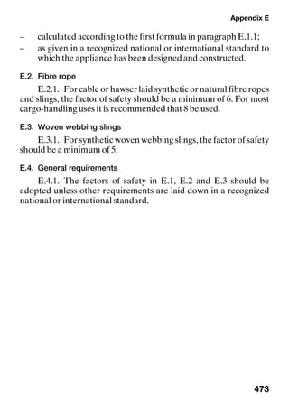 Appendix E
473
– calculated according to the first formula in paragraph E.1.1;
– as given in a recognized national or international standard to
which the appliance has been designed and constructed.
E.2. Fibre rope
E.2.1. For cable or hawser laid synthetic or natural fibre ropes
and slings, the factor of safety should be a minimum of 6. For most
cargo-handling uses it is recommended that 8 be used.
E.3. Woven webbing slings
E.3.1. For synthetic woven webbing slings, the factor of safety
should be a minimum of 5.
E.4. General requirements
E.4.1. The factors of safety in E.1, E.2 and E.3 should be
adopted unless other requirements are laid down in a recognized
national or international standard.
 