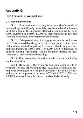 475
Appendix G
Heat treatment of wrought iron
G.1. General provisions
G.1.1. Heat treatment of wrought-iron gear should consist of
heating the gear uniformly in a suitably constructed muffle furnace
until the whole of the metal has attained a temperature between
600˚C (1,100˚F) and 650˚C (1,200˚F), then withdrawing the gear
from the furnace and allowing it to cool uniformly.
G.1.2. If the past history of wrought-iron gear is not known,
or if it is suspected that the gear has been heat-treated at an incor-
rect temperature, before putting it to work it should be given nor-
malizing treatment (950˚-1,000˚C or 1,750˚-1,830˚F) followed by
uniform cooling. Precautions should be taken during the heat
treatment to prevent excessive scaling.
G.1.3. Sling assemblies should be made of materials having
similar properties.
G.1.4. However, if the assembly has some components of
wrought iron and others of mild steel (e.g. mild-steel hooks per-
manently connected to wrought-iron chains), it should be nor-
malized at a temperature between 920˚ and 950˚C (1,700˚ and
1,750˚F), removed from the furnace and cooled uniformly.
 