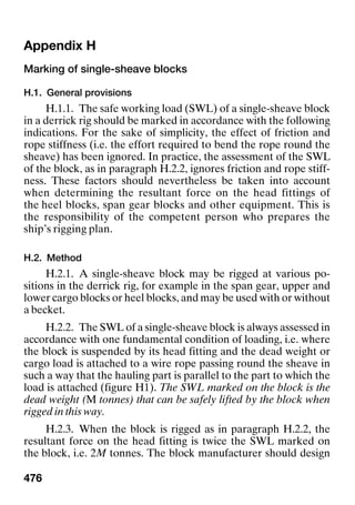 476
Appendix H Appendix H
Marking of single-sheave blocks
H.1. General provisions
H.1.1. The safe working load (SWL) of a single-sheave block
in a derrick rig should be marked in accordance with the following
indications. For the sake of simplicity, the effect of friction and
rope stiffness (i.e. the effort required to bend the rope round the
sheave) has been ignored. In practice, the assessment of the SWL
of the block, as in paragraph H.2.2, ignores friction and rope stiff-
ness. These factors should nevertheless be taken into account
when determining the resultant force on the head fittings of
the heel blocks, span gear blocks and other equipment. This is
the responsibility of the competent person who prepares the
ship’s rigging plan.
H.2. Method
H.2.1. A single-sheave block may be rigged at various po-
sitions in the derrick rig, for example in the span gear, upper and
lower cargo blocks or heel blocks, and may be used with or without
a becket.
H.2.2. The SWL of a single-sheave block is always assessed in
accordance with one fundamental condition of loading, i.e. where
the block is suspended by its head fitting and the dead weight or
cargo load is attached to a wire rope passing round the sheave in
such a way that the hauling part is parallel to the part to which the
load is attached (figure H1). The SWL marked on the block is the
dead weight (M tonnes) that can be safely lifted by the block when
rigged in this way.
H.2.3. When the block is rigged as in paragraph H.2.2, the
resultant force on the head fitting is twice the SWL marked on
the block, i.e. 2M tonnes. The block manufacturer should design
 