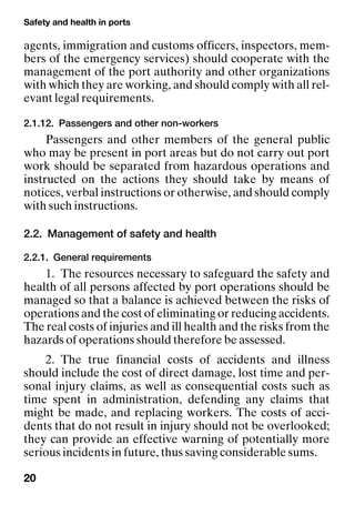 Safety and health in ports
20
agents, immigration and customs officers, inspectors, mem-
bers of the emergency services) should cooperate with the
management of the port authority and other organizations
with which they are working, and should comply with all rel-
evant legal requirements.
2.1.12. Passengers and other non-workers
Passengers and other members of the general public
who may be present in port areas but do not carry out port
work should be separated from hazardous operations and
instructed on the actions they should take by means of
notices, verbal instructions or otherwise, and should comply
with such instructions.
2.2. Management of safety and health
2.2.1. General requirements
1. The resources necessary to safeguard the safety and
health of all persons affected by port operations should be
managed so that a balance is achieved between the risks of
operations and the cost of eliminating or reducing accidents.
The real costs of injuries and ill health and the risks from the
hazards of operations should therefore be assessed.
2. The true financial costs of accidents and illness
should include the cost of direct damage, lost time and per-
sonal injury claims, as well as consequential costs such as
time spent in administration, defending any claims that
might be made, and replacing workers. The costs of acci-
dents that do not result in injury should not be overlooked;
they can provide an effective warning of potentially more
serious incidents in future, thus saving considerable sums.
 