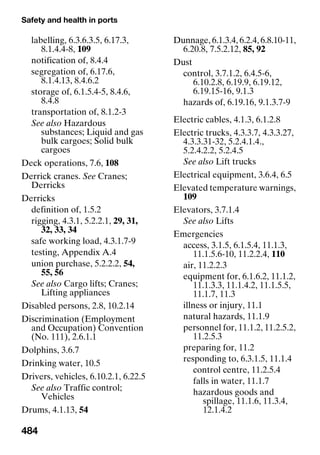 Safety and health in ports
484
labelling, 6.3.6.3.5, 6.17.3,
8.1.4.4-8, 109
notification of, 8.4.4
segregation of, 6.17.6,
8.1.4.13, 8.4.6.2
storage of, 6.1.5.4-5, 8.4.6,
8.4.8
transportation of, 8.1.2-3
See also Hazardous
substances; Liquid and gas
bulk cargoes; Solid bulk
cargoes
Deck operations, 7.6, 108
Derrick cranes. See Cranes;
Derricks
Derricks
definition of, 1.5.2
rigging, 4.3.1, 5.2.2.1, 29, 31,
32, 33, 34
safe working load, 4.3.1.7-9
testing, Appendix A.4
union purchase, 5.2.2.2, 54,
55, 56
See also Cargo lifts; Cranes;
Lifting appliances
Disabled persons, 2.8, 10.2.14
Discrimination (Employment
and Occupation) Convention
(No. 111), 2.6.1.1
Dolphins, 3.6.7
Drinking water, 10.5
Drivers, vehicles, 6.10.2.1, 6.22.5
See also Traffic control;
Vehicles
Drums, 4.1.13, 54
Dunnage, 6.1.3.4, 6.2.4, 6.8.10-11,
6.20.8, 7.5.2.12, 85, 92
Dust
control, 3.7.1.2, 6.4.5-6,
6.10.2.8, 6.19.9, 6.19.12,
6.19.15-16, 9.1.3
hazards of, 6.19.16, 9.1.3.7-9
Electric cables, 4.1.3, 6.1.2.8
Electric trucks, 4.3.3.7, 4.3.3.27,
4.3.3.31-32, 5.2.4.1.4.,
5.2.4.2.2, 5.2.4.5
See also Lift trucks
Electrical equipment, 3.6.4, 6.5
Elevated temperature warnings,
109
Elevators, 3.7.1.4
See also Lifts
Emergencies
access, 3.1.5, 6.1.5.4, 11.1.3,
11.1.5.6-10, 11.2.2.4, 110
air, 11.2.2.3
equipment for, 6.1.6.2, 11.1.2,
11.1.3.3, 11.1.4.2, 11.1.5.5,
11.1.7, 11.3
illness or injury, 11.1
natural hazards, 11.1.9
personnel for, 11.1.2, 11.2.5.2,
11.2.5.3
preparing for, 11.2
responding to, 6.3.1.5, 11.1.4
control centre, 11.2.5.4
falls in water, 11.1.7
hazardous goods and
spillage, 11.1.6, 11.3.4,
12.1.4.2
 