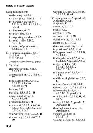 Safety and health in ports
488
Legal requirements
conforming to, 2.1.2
for emergency plans, 11.1.1.1
for handling operations,
3.11.14, 6.19.1, 8.1.2, 8.1.4,
8.4.8.1
for hot work, 6.1.7
for packaging, 6.2.4
for reporting accidents, 2.5.2
for road traffic, 3.10.3,
6.23.3-6
for safety of port workers,
2.6.1.7, 6.1.4.6
Life-saving equipment, 3.3.6,
3.4.3.3, 6.1.8.14, 11.1.7.2-3,
11.3, 6.19.18
See also Protective equipment
Lift trucks
clearance around, 3.11.6,
5.2.4.2.1
construction of, 4.3.3, 5.2.4.1,
37
fork attachments, 5.2.4.1.2,
5.3.4.23, 6.3.6.3.6,
6.14.10-12, 70
hoisting, 106
marking, 4.3.3.25-28, 40
operations, 5.2.4.2.4-6,
5.2.4.4.5-6, 58
protection devices, 38
safe use of, 5.2.4.2, 6.3.6.3.6,
6.6.3.3-5, 6.16.2.8, 6.21.3.2,
6.21.3.4, 6.24.5
safe working load, 4.3.3.25, 40
sideloading, 5.2.4.4, 6.6.2.13,
60
warning devices, 4.3.3.10-15,
5.2.4.2.1, 39, 40
Lifting appliances, Appendix A,
Appendix A.5.14,
Appendix D
access to, 5.2.1.1.11
brakes, 4.1.2
combined, 5.2.6
controls of, 4.1.5, 29
definitions of, 1.5.1, 1.5.3
design of, 4.1.1, 4.1.3
documentation for, 4.1.1.3
inspection of, 4.2.7, 5.1.4
liftingpersonswith,5.2.1.1.10,
5.2.1.1.13
limiting devices, 1.5.3, 4.1.6,
5.2.1.1.5, Appendix A.5.23
magnetic, 4.4.6.15-17,
5.3.4.17, 5.3.4.20-21,
6.16.2.2, 6.18.5
maintenance of, 4.1.7, 4.1.11,
4.1.14
mobile work platforms, 5.2.5,
61
operator’s cab, 4.1.8, 9.1.11
safe use of, 4.1.3, 5.1.1, 5.2.1.1
safe working load, 4.1.4,
4.2.6.1-2, Appendix D
on ships, 4.3.1, 5.2.2.4, 31, 32,
33, 34
testing, 4.2.1-2, Appendix A,
Appendix D
thorough examination of,
Appendix C
vacuum, 4.4.6.10-14,
5.3.4.17-19
weather damage to, 5.1.4.5.2
 