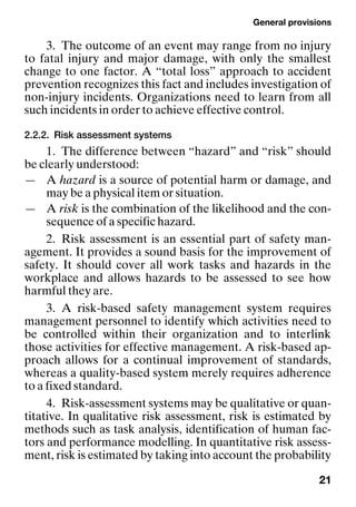 General provisions
21
3. The outcome of an event may range from no injury
to fatal injury and major damage, with only the smallest
change to one factor. A “total loss” approach to accident
prevention recognizes this fact and includes investigation of
non-injury incidents. Organizations need to learn from all
such incidents in order to achieve effective control.
2.2.2. Risk assessment systems
1. The difference between “hazard” and “risk” should
be clearly understood:
— A hazard is a source of potential harm or damage, and
may be a physical item or situation.
— A risk is the combination of the likelihood and the con-
sequence of a specific hazard.
2. Risk assessment is an essential part of safety man-
agement. It provides a sound basis for the improvement of
safety. It should cover all work tasks and hazards in the
workplace and allows hazards to be assessed to see how
harmful they are.
3. A risk-based safety management system requires
management personnel to identify which activities need to
be controlled within their organization and to interlink
those activities for effective management. A risk-based ap-
proach allows for a continual improvement of standards,
whereas a quality-based system merely requires adherence
to a fixed standard.
4. Risk-assessment systems may be qualitative or quan-
titative. In qualitative risk assessment, risk is estimated by
methods such as task analysis, identification of human fac-
tors and performance modelling. In quantitative risk assess-
ment, risk is estimated by taking into account the probability
 
