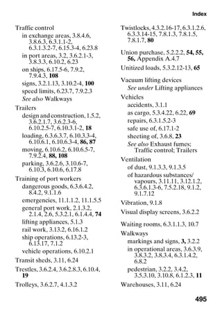 Index
495
Traffic control
in exchange areas, 3.8.4.6,
3.8.6.3, 6.3.1.1-2,
6.3.1.3.2-7, 6.15.3-4, 6.23.8
in port areas, 3.2, 3.6.2.1-3,
3.8.3.3, 6.10.2, 6.23
on ships, 6.17.5-6, 7.9.2,
7.9.4.3, 108
signs, 3.2.1.13, 3.10.2-4, 100
speed limits, 6.23.7, 7.9.2.3
See also Walkways
Trailers
designandconstruction,1.5.2,
3.6.2.1.7, 3.6.2.3-6,
6.10.2.5-7, 6.10.3.1-2, 18
loading, 6.3.6.3.7, 6.10.3.3-4,
6.10.6.1, 6.10.6.3-4, 86, 87
moving, 6.10.6.2, 6.10.6.5-7,
7.9.2.4, 88, 108
parking, 3.6.2.6, 3.10.6-7,
6.10.3, 6.10.6, 6.17.8
Training of port workers
dangerous goods, 6.3.6.4.2,
8.4.2, 9.1.1.6
emergencies, 11.1.1.2, 11.1.5.5
general port work, 2.1.3.2,
2.1.4, 2.6, 5.3.2.1, 6.1.4.4, 74
lifting appliances, 5.1.3
rail work, 3.13.2, 6.16.1.2
ship operations, 6.13.2-3,
6.13.17, 7.1.2
vehicle operations, 6.10.2.1
Transit sheds, 3.11, 6.24
Trestles, 3.6.2.4, 3.6.2.8.3, 6.10.4,
19
Trolleys, 3.6.2.7, 4.1.3.2
Twistlocks, 4.3.2.16-17, 6.3.1.2.6,
6.3.3.14-15, 7.8.1.3, 7.8.1.5,
7.8.1.7, 80
Union purchase, 5.2.2.2, 54, 55,
56, Appendix A.4.7
Unitized loads, 5.3.2.12-13, 65
Vacuum lifting devices
See under Lifting appliances
Vehicles
accidents, 3.1.1
as cargo, 5.3.4.22, 6.22, 69
repairs, 6.3.1.5.2-3
safe use of, 6.17.1-2
sheeting of, 3.6.8, 23
See also Exhaust fumes;
Traffic control; Trailers
Ventilation
of dust, 9.1.3.3, 9.1.3.5
of hazardous substances/
vapours, 3.11.11, 3.12.1.2,
6.3.6.1.3-6, 7.5.2.18, 9.1.2,
9.1.7.12
Vibration, 9.1.8
Visual display screens, 3.6.2.2
Waiting rooms, 6.3.1.1.3, 10.7
Walkways
markings and signs, 3, 3.2.2
in operational areas, 3.6.3.9,
3.8.3.2, 3.8.3.4, 6.3.1.4.2,
6.8.2
pedestrian, 3.2.2, 3.4.2,
3.5.3.10, 3.10.8, 6.1.2.3, 11
Warehouses, 3.11, 6.24
 