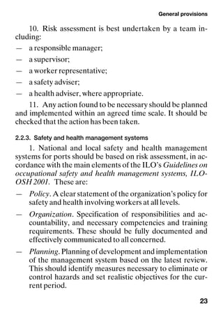 General provisions
23
10. Risk assessment is best undertaken by a team in-
cluding:
— a responsible manager;
— a supervisor;
— a worker representative;
— a safety adviser;
— a health adviser, where appropriate.
11. Any action found to be necessary should be planned
and implemented within an agreed time scale. It should be
checked that the action has been taken.
2.2.3. Safety and health management systems
1. National and local safety and health management
systems for ports should be based on risk assessment, in ac-
cordance with the main elements of the ILO’s Guidelines on
occupational safety and health management systems, ILO-
OSH 2001. These are:
— Policy. A clear statement of the organization’s policy for
safety and health involving workers at all levels.
— Organization. Specification of responsibilities and ac-
countability, and necessary competencies and training
requirements. These should be fully documented and
effectively communicated to all concerned.
— Planning. Planning of development and implementation
of the management system based on the latest review.
This should identify measures necessary to eliminate or
control hazards and set realistic objectives for the cur-
rent period.
 