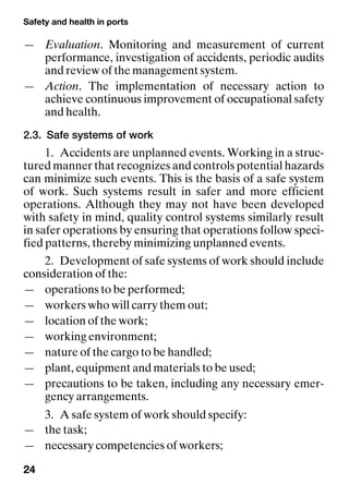 Safety and health in ports
24
— Evaluation. Monitoring and measurement of current
performance, investigation of accidents, periodic audits
and review of the management system.
— Action. The implementation of necessary action to
achieve continuous improvement of occupational safety
and health.
2.3. Safe systems of work
1. Accidents are unplanned events. Working in a struc-
tured manner that recognizes and controls potential hazards
can minimize such events. This is the basis of a safe system
of work. Such systems result in safer and more efficient
operations. Although they may not have been developed
with safety in mind, quality control systems similarly result
in safer operations by ensuring that operations follow speci-
fied patterns, thereby minimizing unplanned events.
2. Development of safe systems of work should include
consideration of the:
— operations to be performed;
— workers who will carry them out;
— location of the work;
— working environment;
— nature of the cargo to be handled;
— plant, equipment and materials to be used;
— precautions to be taken, including any necessary emer-
gency arrangements.
3. A safe system of work should specify:
— the task;
— necessary competencies of workers;
 