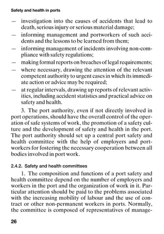Safety and health in ports
26
— investigation into the causes of accidents that lead to
death, serious injury or serious material damage;
— informing management and portworkers of such acci-
dents and the lessons to be learned from them;
— informing management of incidents involving non-com-
pliance with safety regulations;
— makingformalreportsonbreachesoflegalrequirements;
— where necessary, drawing the attention of the relevant
competent authority to urgent cases in which its immedi-
ate action or advice may be required;
— at regular intervals, drawing up reports of relevant activ-
ities, including accident statistics and practical advice on
safety and health.
3. The port authority, even if not directly involved in
port operations, should have the overall control of the oper-
ation of safe systems of work, the promotion of a safety cul-
ture and the development of safety and health in the port.
The port authority should set up a central port safety and
health committee with the help of employers and port-
workers for fostering the necessary cooperation between all
bodies involved in port work.
2.4.2. Safety and health committees
1. The composition and functions of a port safety and
health committee depend on the number of employers and
workers in the port and the organization of work in it. Par-
ticular attention should be paid to the problems associated
with the increasing mobility of labour and the use of con-
tract or other non-permanent workers in ports. Normally,
the committee is composed of representatives of manage-
 