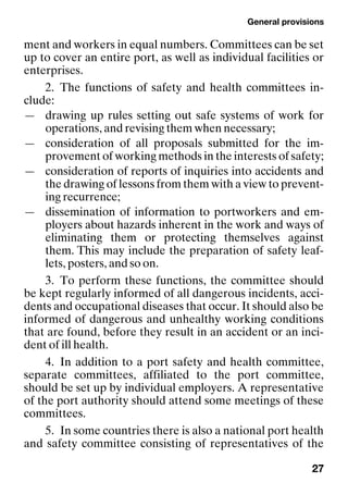 General provisions
27
ment and workers in equal numbers. Committees can be set
up to cover an entire port, as well as individual facilities or
enterprises.
2. The functions of safety and health committees in-
clude:
— drawing up rules setting out safe systems of work for
operations, and revising them when necessary;
— consideration of all proposals submitted for the im-
provement of working methods in the interests of safety;
— consideration of reports of inquiries into accidents and
the drawing of lessons from them with a view to prevent-
ing recurrence;
— dissemination of information to portworkers and em-
ployers about hazards inherent in the work and ways of
eliminating them or protecting themselves against
them. This may include the preparation of safety leaf-
lets, posters, and so on.
3. To perform these functions, the committee should
be kept regularly informed of all dangerous incidents, acci-
dents and occupational diseases that occur. It should also be
informed of dangerous and unhealthy working conditions
that are found, before they result in an accident or an inci-
dent of ill health.
4. In addition to a port safety and health committee,
separate committees, affiliated to the port committee,
should be set up by individual employers. A representative
of the port authority should attend some meetings of these
committees.
5. In some countries there is also a national port health
and safety committee consisting of representatives of the
 