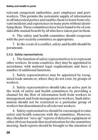 Safety and health in ports
28
relevant competent authorities, port employers and port-
workers. This permits the systematic supply of information
to all interested parties and enables them to learn from rele-
vant incidents and experiences in many ports without identi-
fying them. These committees have been found to be of con-
siderable mutual benefit by all who have taken part in them.
6. The safety and health committee should cooperate
with the port security committee as appropriate.
7. In the event of a conflict, safety and health should be
paramount.
2.4.3. Safety representatives
1. The function of safety representatives is to represent
other workers. In some countries, they may be appointed in
accordance with national legal requirements and have a
number of additional functions.
2. Safety representatives may be appointed by recog-
nized trade unions or, where they do not exist, by groups of
workers.
3. Safety representatives should take an active part in
the work of safety and health committees by providing a
channel for the flow of information both from workers to
management and from management to workers. Such infor-
mation should not be restricted to a particular group of
workers but disseminated to all relevant workers.
4. Safety representatives should be encouraged to raise
safety and health concerns with the committee. However,
they should not “save up” reports of defective equipment or
other obvious hazards that need attention for the committee
meeting. Such reports should be brought to the attention of
 